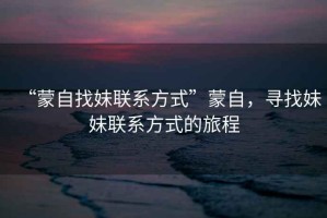 “蒙自找妹聯(lián)系方式”蒙自，尋找妹妹聯(lián)系方式的旅程
