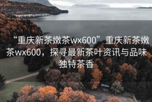 “重慶新茶嫩茶wx600”重慶新茶嫩茶wx600，探尋最新茶葉資訊與品味獨(dú)特茶香