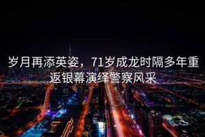 歲月再添英姿，71歲成龍時隔多年重返銀幕演繹警察風采