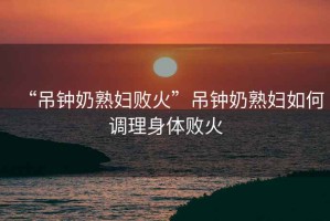 “吊鐘奶熟婦敗火”吊鐘奶熟婦如何調(diào)理身體敗火
