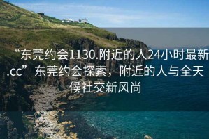 “東莞約會1130.附近的人24小時最新.cc”東莞約會探索，附近的人與全天候社交新風(fēng)尚