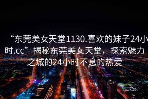 “東莞美女天堂1130.喜歡的妹子24小時.cc”揭秘東莞美女天堂，探索魅力之城的24小時不息的熱愛
