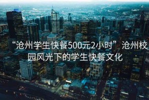 “滄州學(xué)生快餐500元2小時(shí)”滄州校園風(fēng)光下的學(xué)生快餐文化