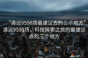 “清遠(yuǎn)9598場(chǎng)最建議去的三個(gè)地方”清遠(yuǎn)9598場(chǎng)，科技探索之旅的最建議去的三個(gè)地方
