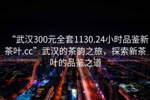 “武漢300元全套1130.24小時品鑒新茶葉.cc”武漢的茶韻之旅，探索新茶葉的品鑒之道