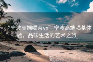 “寧波高端喝茶vx”寧波高端喝茶體驗(yàn)，品味生活的藝術(shù)之旅