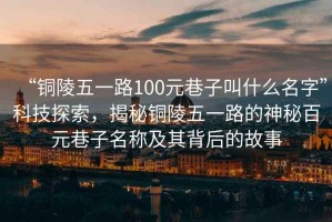 “銅陵五一路100元巷子叫什么名字”科技探索，揭秘銅陵五一路的神秘百元巷子名稱及其背后的故事