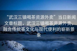 “武漢三鎮(zhèn)喝茶資源外賣”當日新聞文章標題，武漢三鎮(zhèn)喝茶資源外賣，融合傳統(tǒng)茶文化與現(xiàn)代便利的嶄新景象