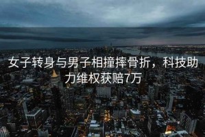 女子轉(zhuǎn)身與男子相撞摔骨折，科技助力維權(quán)獲賠7萬(wàn)