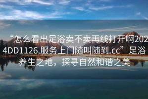 “怎么看出足浴賣(mài)不賣(mài)再線(xiàn)打開(kāi)啊2024DD1126.服務(wù)上門(mén)隨叫隨到.cc”足浴養(yǎng)生之地，探尋自然和諧之美