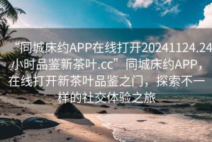 “同城床約APP在線打開20241124.24小時(shí)品鑒新茶葉.cc”同城床約APP，在線打開新茶葉品鑒之門，探索不一樣的社交體驗(yàn)之旅