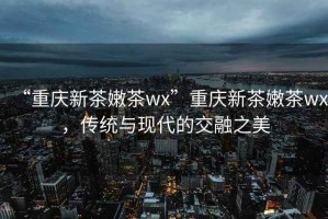 “重慶新茶嫩茶wx”重慶新茶嫩茶wx，傳統(tǒng)與現(xiàn)代的交融之美