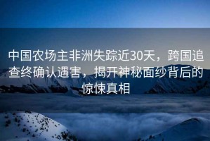 中國(guó)農(nóng)場(chǎng)主非洲失蹤近30天，跨國(guó)追查終確認(rèn)遇害，揭開(kāi)神秘面紗背后的驚悚真相