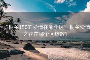 “桐鄉(xiāng)150的愛(ài)情在哪個(gè)區(qū)”桐鄉(xiāng)愛(ài)情之花在哪個(gè)區(qū)綻放？