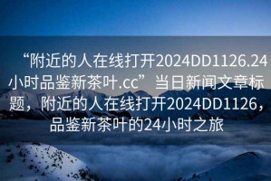 “附近的人在線打開2024DD1126.24小時品鑒新茶葉.cc”當日新聞文章標題，附近的人在線打開2024DD1126，品鑒新茶葉的24小時之旅