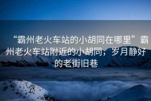 “霸州老火車站的小胡同在哪里”霸州老火車站附近的小胡同，歲月靜好的老街舊巷