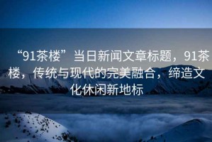 “91茶樓”當日新聞文章標題，91茶樓，傳統(tǒng)與現(xiàn)代的完美融合，締造文化休閑新地標