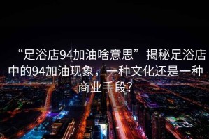 “足浴店94加油啥意思”揭秘足浴店中的94加油現(xiàn)象，一種文化還是一種商業(yè)手段？