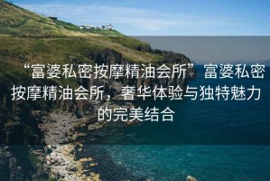 “富婆私密按摩精油會(huì)所”富婆私密按摩精油會(huì)所，奢華體驗(yàn)與獨(dú)特魅力的完美結(jié)合