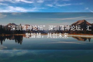 “深圳蒲神論壇”深圳蒲神論壇，匯聚智慧，共創(chuàng)未來