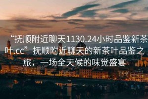 “撫順附近聊天1130.24小時品鑒新茶葉.cc”撫順附近聊天的新茶葉品鑒之旅，一場全天候的味覺盛宴