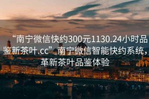 “南寧微信快約300元1130.24小時(shí)品鑒新茶葉.cc”南寧微信智能快約系統(tǒng)，革新茶葉品鑒體驗(yàn)