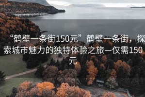 “鶴壁一條街150元”鶴壁一條街，探索城市魅力的獨(dú)特體驗(yàn)之旅—僅需150元