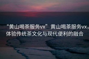 “黃山喝茶服務(wù)vx”黃山喝茶服務(wù)vx，體驗傳統(tǒng)茶文化與現(xiàn)代便利的融合
