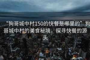 “狗哥城中村150的快餐是哪里的”狗哥城中村的美食秘境，探尋快餐的源頭