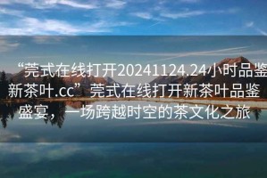 “莞式在線打開20241124.24小時品鑒新茶葉.cc”莞式在線打開新茶葉品鑒盛宴，一場跨越時空的茶文化之旅