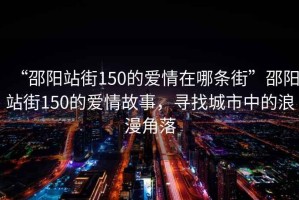 “邵陽(yáng)站街150的愛(ài)情在哪條街”邵陽(yáng)站街150的愛(ài)情故事，尋找城市中的浪漫角落