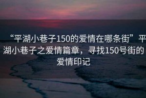 “平湖小巷子150的愛情在哪條街”平湖小巷子之愛情篇章，尋找150號街的愛情印記