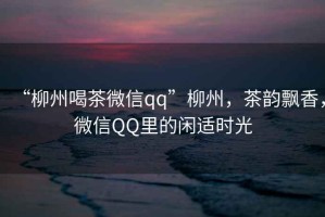 “柳州喝茶微信qq”柳州，茶韻飄香，微信QQ里的閑適時光