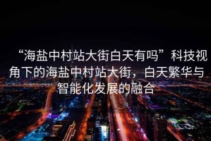 “海鹽中村站大街白天有嗎”科技視角下的海鹽中村站大街，白天繁華與智能化發(fā)展的融合