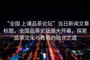 “全國 上課品茶論壇”當(dāng)日新聞文章標題，全國品茶論壇盛大開幕，探索品茶文化與教育的融合之道
