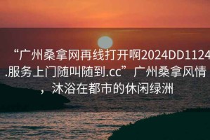 “廣州桑拿網(wǎng)再線打開啊2024DD1124.服務(wù)上門隨叫隨到.cc”廣州桑拿風情，沐浴在都市的休閑綠洲