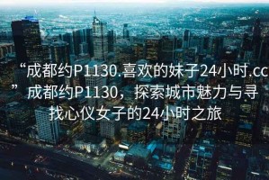 “成都約P1130.喜歡的妹子24小時.cc”成都約P1130，探索城市魅力與尋找心儀女子的24小時之旅