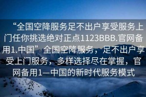 “全國(guó)空降服務(wù)足不出戶享受服務(wù)上門任你挑選絕對(duì)正點(diǎn)1123BBB.官網(wǎng)備用1.中國(guó)”全國(guó)空降服務(wù)，足不出戶享受上門服務(wù)，多樣選擇盡在掌握，官網(wǎng)備用1—中國(guó)的新時(shí)代服務(wù)模式