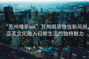 “蘇州喝茶wx”蘇州喝茶微信新風(fēng)尚，品茗文化融入日常生活的獨(dú)特魅力