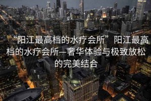 “陽江最高檔的水療會所”陽江最高檔的水療會所—奢華體驗與極致放松的完美結合