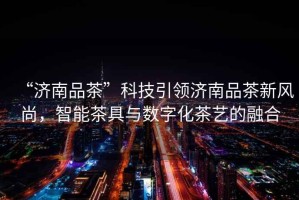 “濟(jì)南品茶”科技引領(lǐng)濟(jì)南品茶新風(fēng)尚，智能茶具與數(shù)字化茶藝的融合