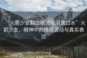 “火箭少女翻白眼流眼淚流口水”火箭少女，眼神中的情感波動(dòng)與真實(shí)表達(dá)