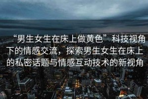 “男生女生在床上做黃色”科技視角下的情感交流，探索男生女生在床上的私密話題與情感互動技術(shù)的新視角