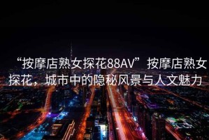 “按摩店熟女探花88AV”按摩店熟女探花，城市中的隱秘風(fēng)景與人文魅力