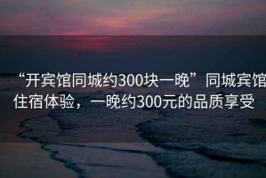 “開賓館同城約300塊一晚”同城賓館住宿體驗(yàn)，一晚約300元的品質(zhì)享受