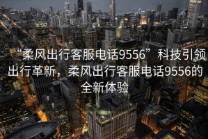 “柔風出行客服電話9556”科技引領出行革新，柔風出行客服電話9556的全新體驗