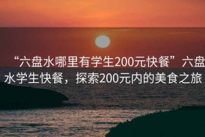 “六盤(pán)水哪里有學(xué)生200元快餐”六盤(pán)水學(xué)生快餐，探索200元內(nèi)的美食之旅
