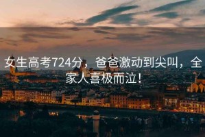 女生高考724分，爸爸激動(dòng)到尖叫，全家人喜極而泣！