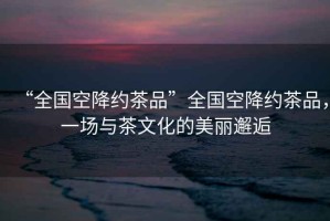 “全國(guó)空降約茶品”全國(guó)空降約茶品，一場(chǎng)與茶文化的美麗邂逅