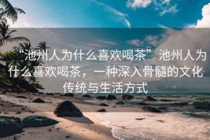 “池州人為什么喜歡喝茶”池州人為什么喜歡喝茶，一種深入骨髓的文化傳統(tǒng)與生活方式